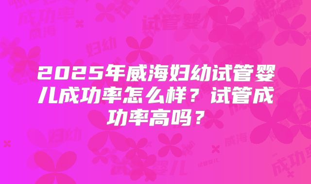 2025年威海妇幼试管婴儿成功率怎么样?试管成功率高吗?