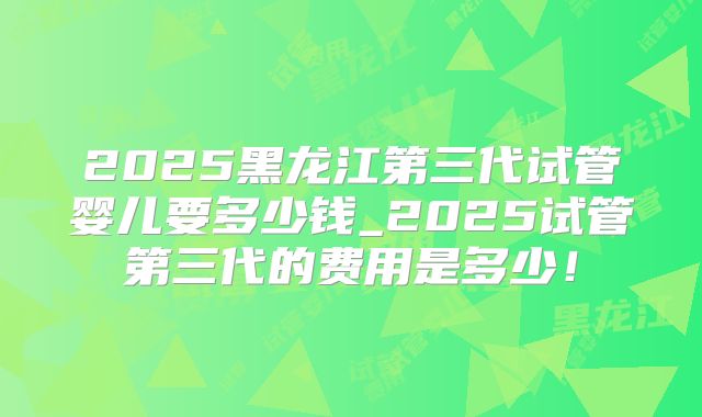 2025黑龙江第三代试管婴儿要多少钱_2025试管第三代的费用是多少!