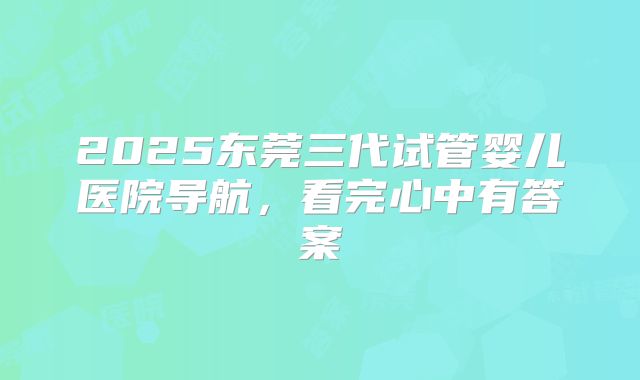 2025东莞三代试管婴儿医院导航，看完心中有答案