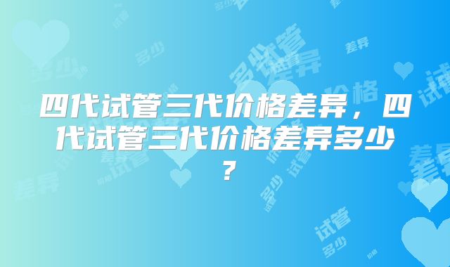 四代试管三代价格差异，四代试管三代价格差异多少？