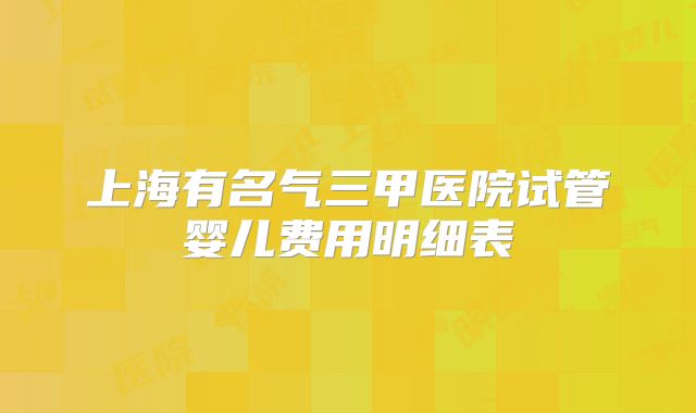 上海有名气三甲医院试管婴儿费用明细表