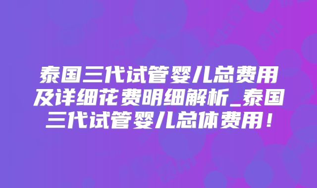 泰国三代试管婴儿总费用及详细花费明细解析_泰国三代试管婴儿总体费用！