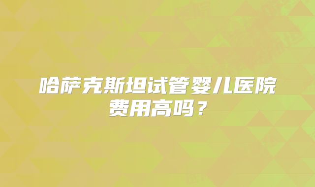 哈萨克斯坦试管婴儿医院费用高吗？