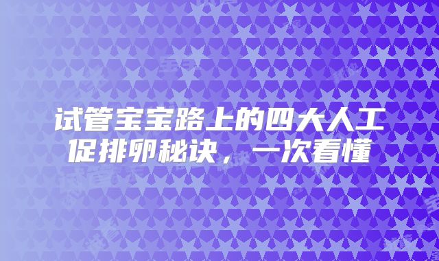试管宝宝路上的四大人工促排卵秘诀，一次看懂