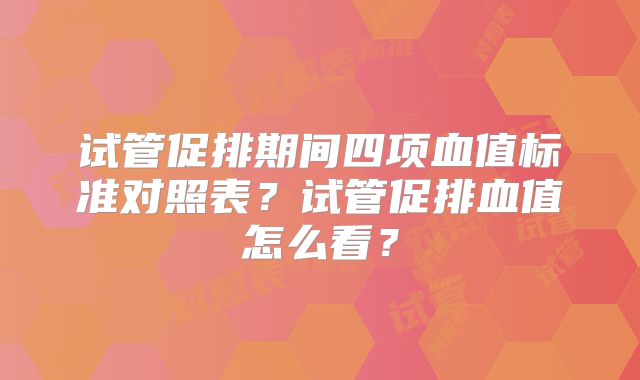 试管促排期间四项血值标准对照表？试管促排血值怎么看？