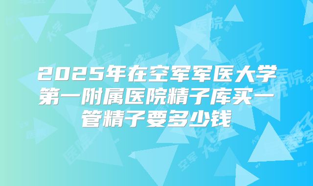 2025年在空军军医大学第一附属医院精子库买一管精子要多少钱
