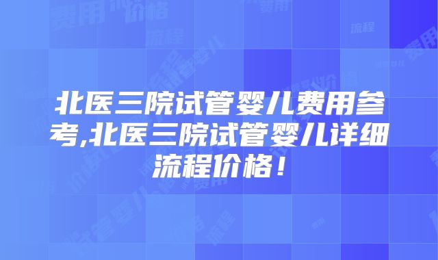 北医三院试管婴儿费用参考,北医三院试管婴儿详细流程价格！
