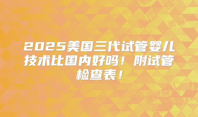 2025美国三代试管婴儿技术比国内好吗!附试管检查表!