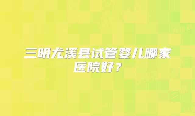三明尤溪县试管婴儿哪家医院好？