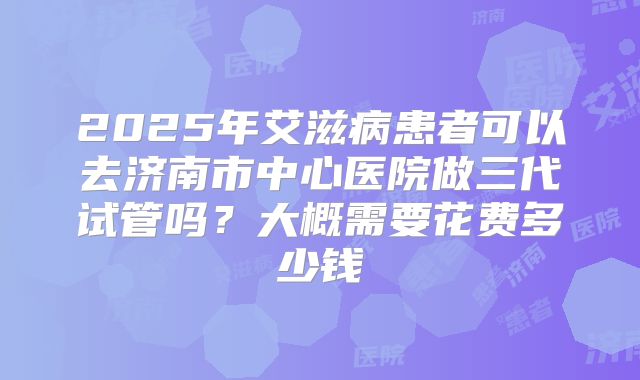 2025年艾滋病患者可以去济南市中心医院做三代试管吗？大概需要花费多少钱
