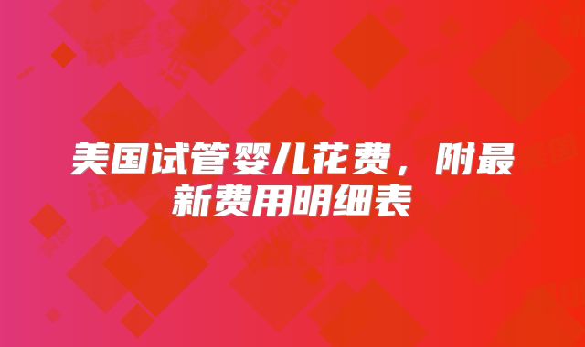 美国试管婴儿花费，附最新费用明细表
