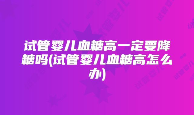 试管婴儿血糖高一定要降糖吗(试管婴儿血糖高怎么办)
