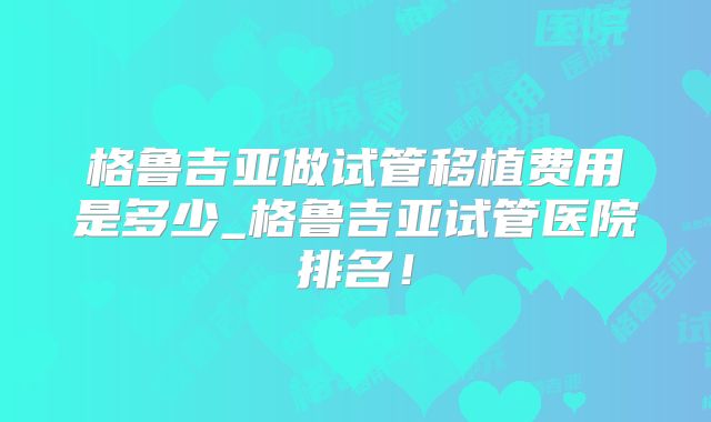 格鲁吉亚做试管移植费用是多少_格鲁吉亚试管医院排名！