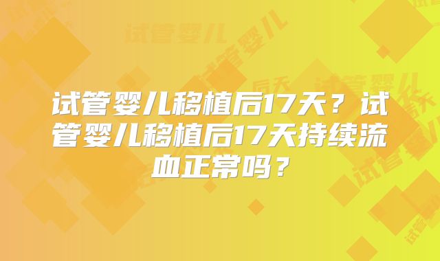 试管婴儿移植后17天?试管婴儿移植后17天持续流血正常吗?
