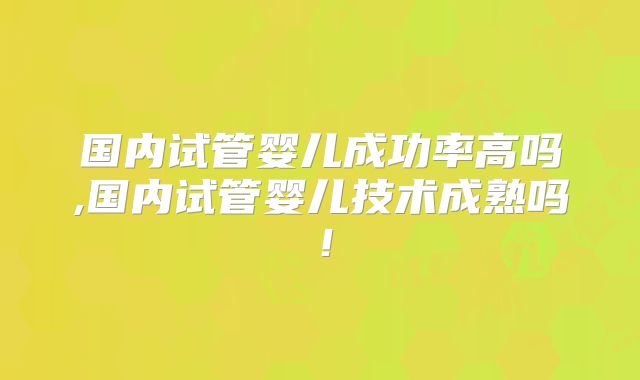 国内试管婴儿成功率高吗,国内试管婴儿技术成熟吗！