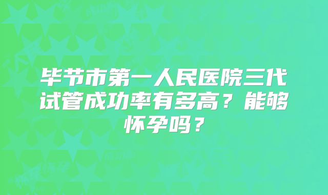 毕节市第一人民医院三代试管成功率有多高？能够怀孕吗？