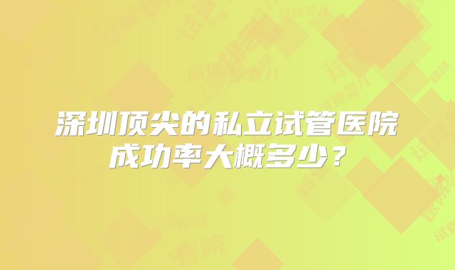 深圳顶尖的私立试管医院成功率大概多少？