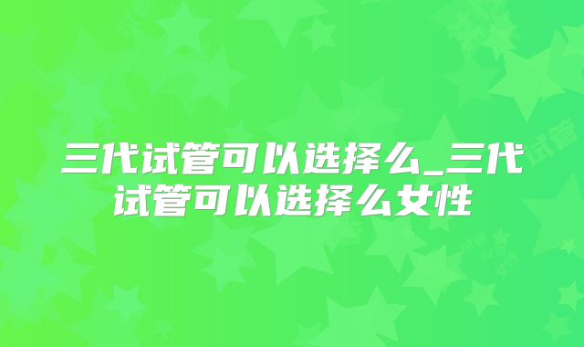 三代试管可以选择么_三代试管可以选择么女性