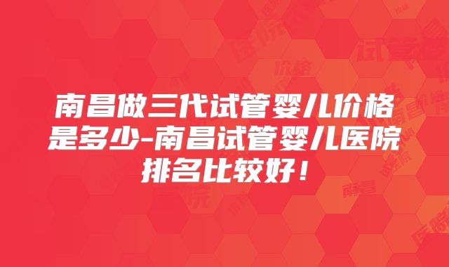 南昌做三代试管婴儿价格是多少-南昌试管婴儿医院排名比较好!