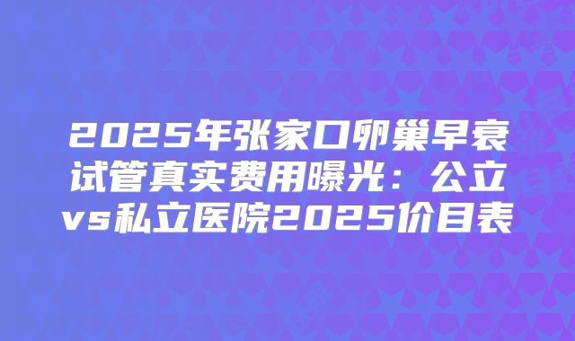 2025年张家口卵巢早衰试管真实费用曝光：公立vs私立医院2025价目表