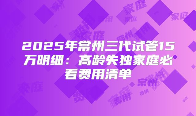 2025年常州三代试管15万明细：高龄失独家庭必看费用清单