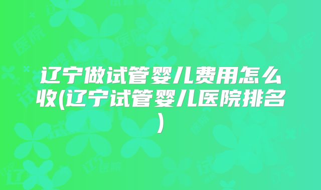 辽宁做试管婴儿费用怎么收(辽宁试管婴儿医院排名)