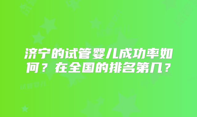 济宁的试管婴儿成功率如何?在全国的排名第几?