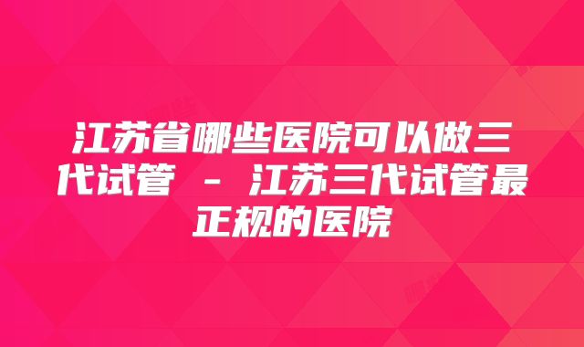 江苏省哪些医院可以做三代试管 - 江苏三代试管最正规的医院
