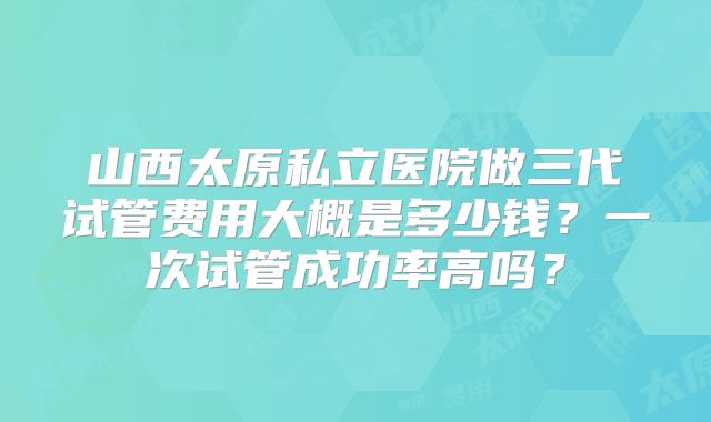 山西太原私立医院做三代试管费用大概是多少钱?一次试管成功率高吗?