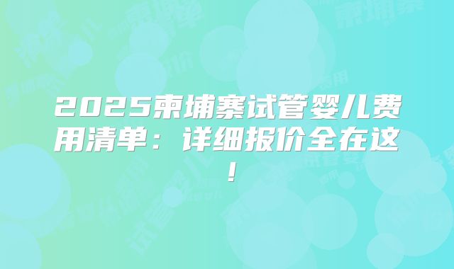 2025柬埔寨试管婴儿费用清单：详细报价全在这！