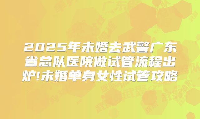 2025年未婚去武警广东省总队医院做试管流程出炉!未婚单身女性试管攻略