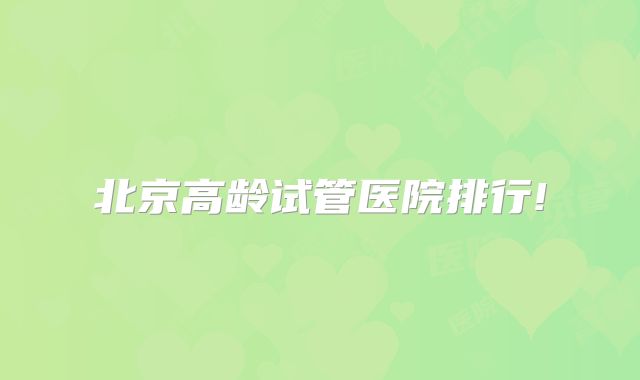 北京高龄试管医院排行!
