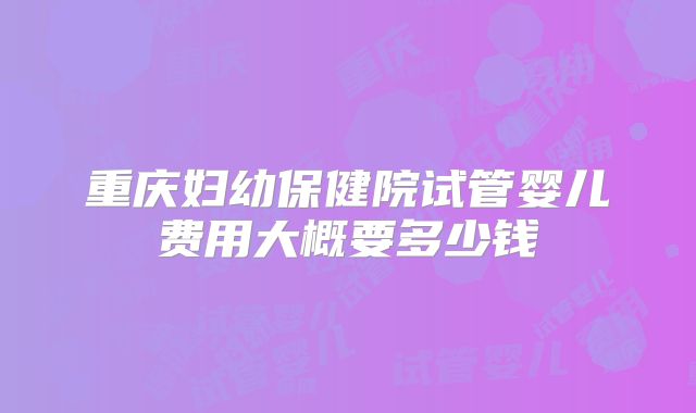 重庆妇幼保健院试管婴儿费用大概要多少钱