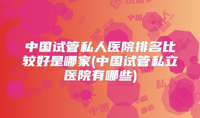 中国试管私人医院排名比较好是哪家(中国试管私立医院有哪些)