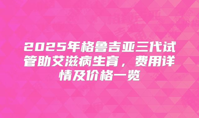 2025年格鲁吉亚三代试管助艾滋病生育，费用详情及价格一览