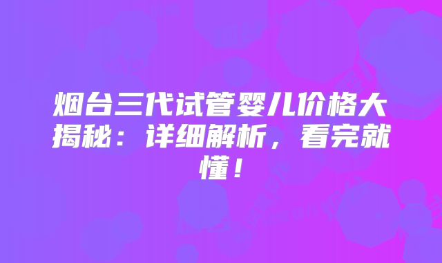 烟台三代试管婴儿价格大揭秘：详细解析，看完就懂！