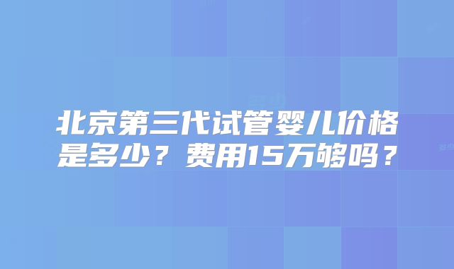 北京第三代试管婴儿价格是多少？费用15万够吗？