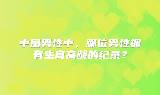 中国男性中，哪位男性拥有生育高龄的纪录？