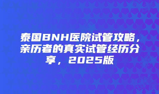 泰国BNH医院试管攻略，亲历者的真实试管经历分享，2025版