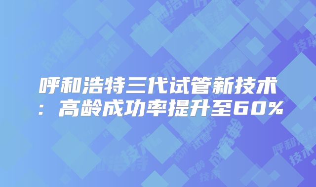 呼和浩特三代试管新技术：高龄成功率提升至60%
