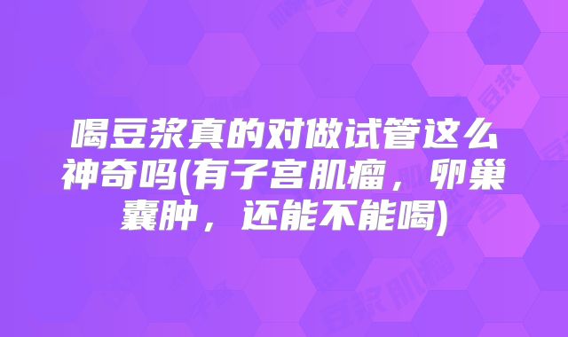 喝豆浆真的对做试管这么神奇吗(有子宫肌瘤，卵巢囊肿，还能不能喝)