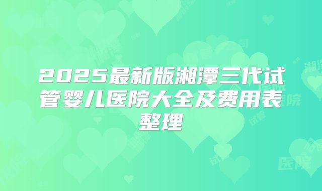 2025最新版湘潭三代试管婴儿医院大全及费用表整理