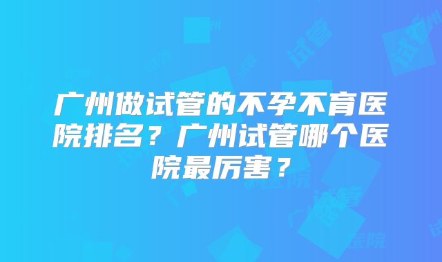 广州做试管的不孕不育医院排名？广州试管哪个医院最厉害？
