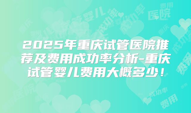 2025年重庆试管医院推荐及费用成功率分析-重庆试管婴儿费用大概多少！