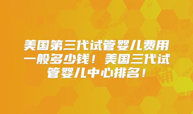 美国第三代试管婴儿费用一般多少钱！美国三代试管婴儿中心排名！