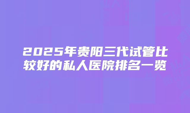 2025年贵阳三代试管比较好的私人医院排名一览