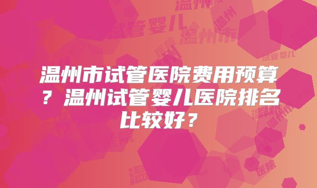 温州市试管医院费用预算？温州试管婴儿医院排名比较好？
