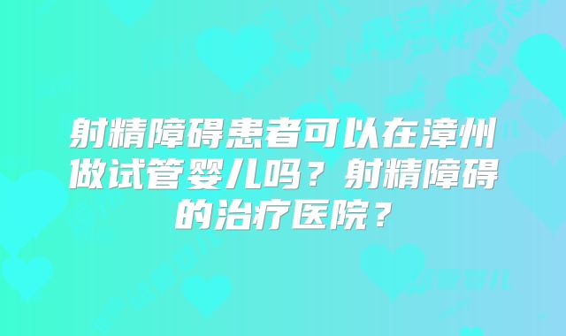 射精障碍患者可以在漳州做试管婴儿吗？射精障碍的治疗医院？