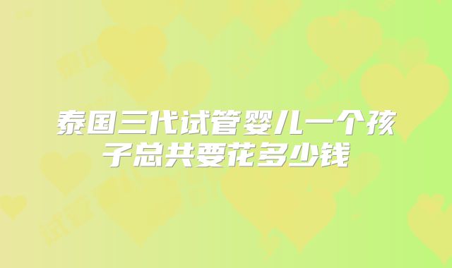 泰国三代试管婴儿一个孩子总共要花多少钱