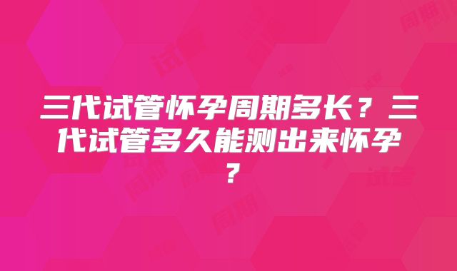 三代试管怀孕周期多长?三代试管多久能测出来怀孕?